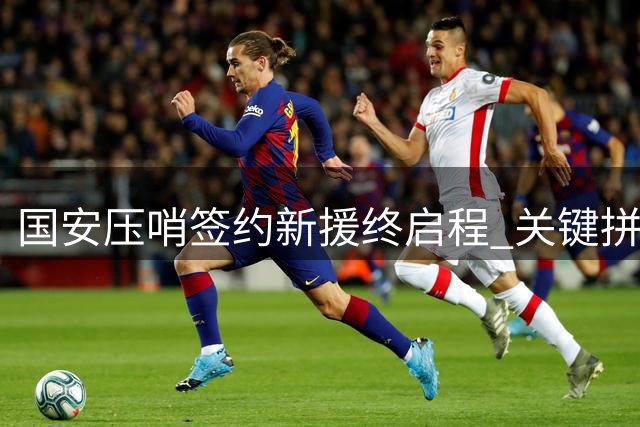 国安压哨签约新援终启程 关键拼图将助力亚冠征程